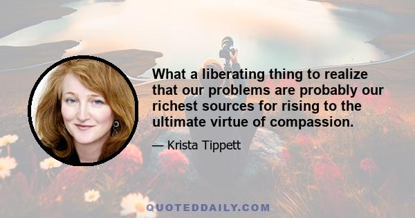 What a liberating thing to realize that our problems are probably our richest sources for rising to the ultimate virtue of compassion.