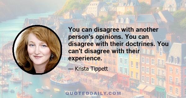 You can disagree with another person's opinions. You can disagree with their doctrines. You can't disagree with their experience.