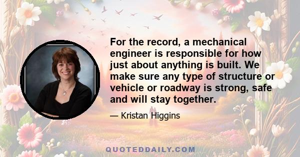 For the record, a mechanical engineer is responsible for how just about anything is built. We make sure any type of structure or vehicle or roadway is strong, safe and will stay together.