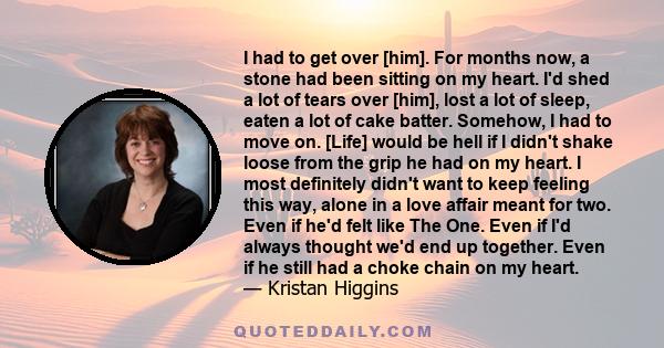 I had to get over [him]. For months now, a stone had been sitting on my heart. I'd shed a lot of tears over [him], lost a lot of sleep, eaten a lot of cake batter. Somehow, I had to move on. [Life] would be hell if I