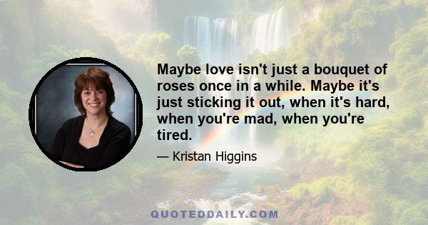 Maybe love isn't just a bouquet of roses once in a while. Maybe it's just sticking it out, when it's hard, when you're mad, when you're tired.