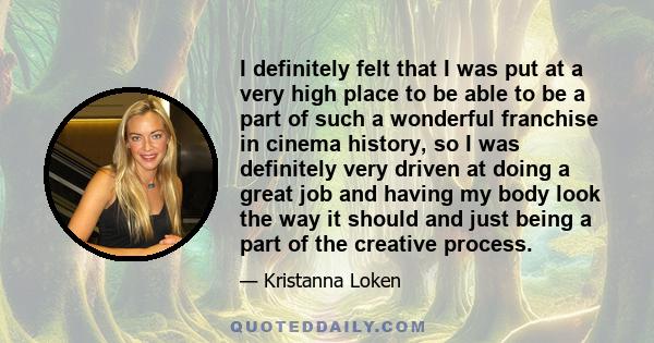 I definitely felt that I was put at a very high place to be able to be a part of such a wonderful franchise in cinema history, so I was definitely very driven at doing a great job and having my body look the way it