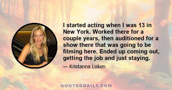 I started acting when I was 13 in New York. Worked there for a couple years, then auditioned for a show there that was going to be filming here. Ended up coming out, getting the job and just staying.