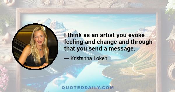 I think as an artist you evoke feeling and change and through that you send a message.