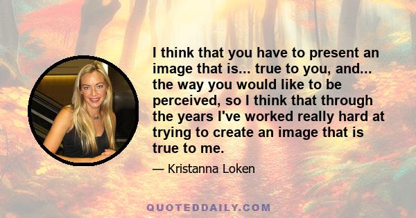 I think that you have to present an image that is... true to you, and... the way you would like to be perceived, so I think that through the years I've worked really hard at trying to create an image that is true to me.