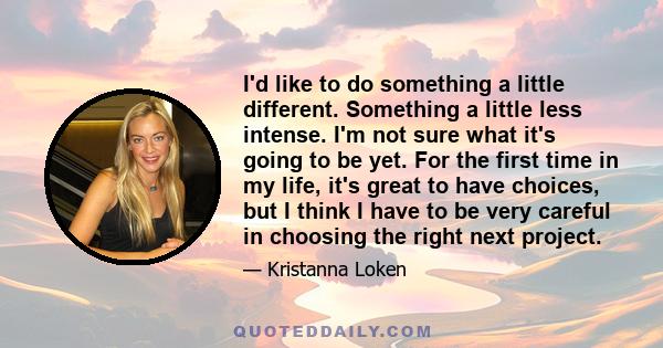 I'd like to do something a little different. Something a little less intense. I'm not sure what it's going to be yet. For the first time in my life, it's great to have choices, but I think I have to be very careful in