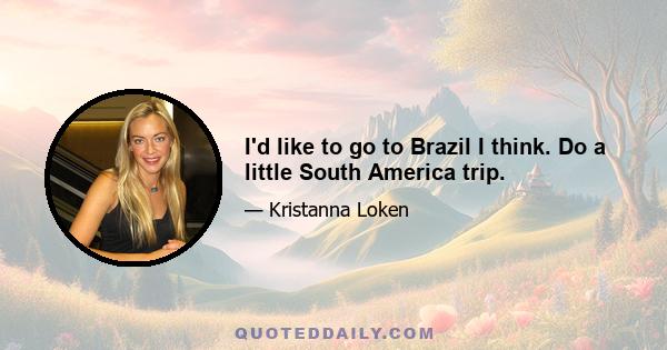 I'd like to go to Brazil I think. Do a little South America trip.