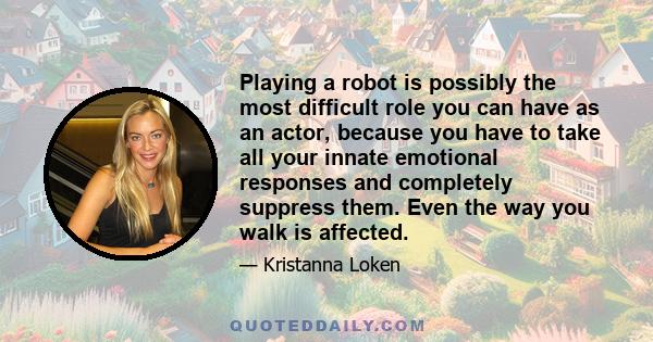 Playing a robot is possibly the most difficult role you can have as an actor, because you have to take all your innate emotional responses and completely suppress them. Even the way you walk is affected.