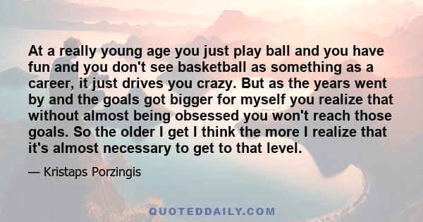 At a really young age you just play ball and you have fun and you don't see basketball as something as a career, it just drives you crazy. But as the years went by and the goals got bigger for myself you realize that