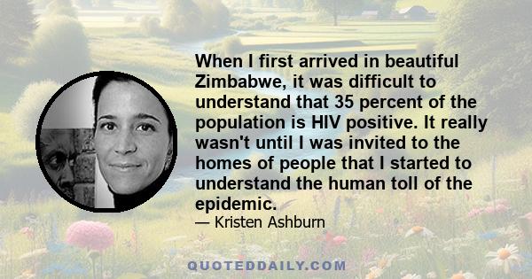 When I first arrived in beautiful Zimbabwe, it was difficult to understand that 35 percent of the population is HIV positive. It really wasn't until I was invited to the homes of people that I started to understand the