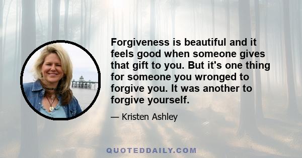 Forgiveness is beautiful and it feels good when someone gives that gift to you. But it's one thing for someone you wronged to forgive you. It was another to forgive yourself.