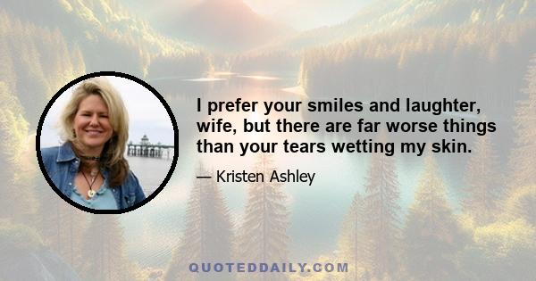 I prefer your smiles and laughter, wife, but there are far worse things than your tears wetting my skin.