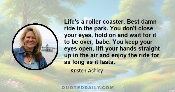 Life's a roller coaster. Best damn ride in the park. You don't close your eyes, hold on and wait for it to be over, babe. You keep your eyes open, lift your hands straight up in the air and enjoy the ride for as long as 