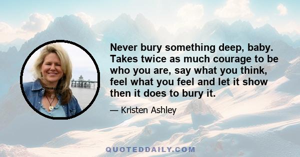 Never bury something deep, baby. Takes twice as much courage to be who you are, say what you think, feel what you feel and let it show then it does to bury it.