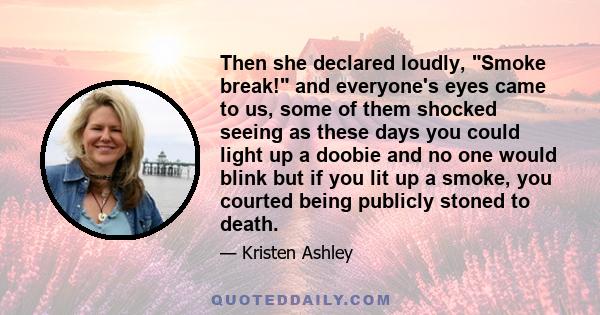 Then she declared loudly, Smoke break! and everyone's eyes came to us, some of them shocked seeing as these days you could light up a doobie and no one would blink but if you lit up a smoke, you courted being publicly