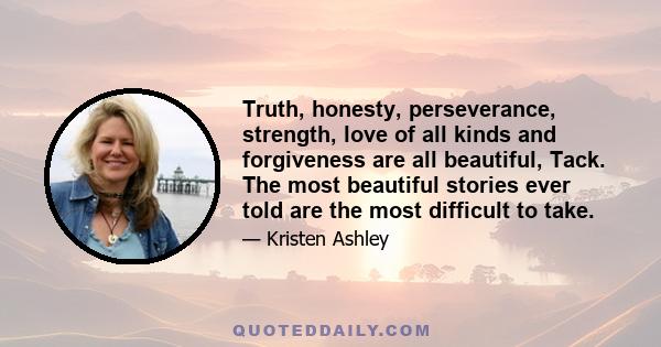 Truth, honesty, perseverance, strength, love of all kinds and forgiveness are all beautiful, Tack. The most beautiful stories ever told are the most difficult to take.