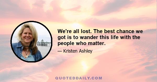 We're all lost. The best chance we got is to wander this life with the people who matter.