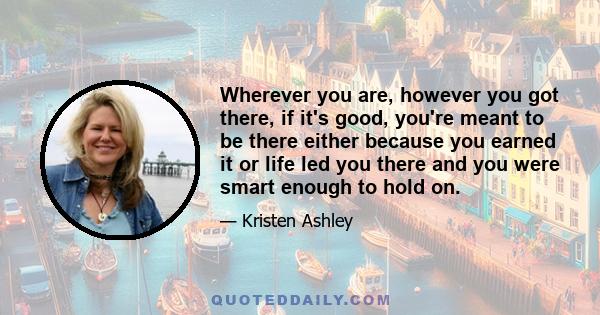 Wherever you are, however you got there, if it's good, you're meant to be there either because you earned it or life led you there and you were smart enough to hold on.