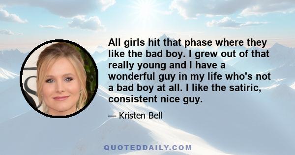 All girls hit that phase where they like the bad boy. I grew out of that really young and I have a wonderful guy in my life who's not a bad boy at all. I like the satiric, consistent nice guy.