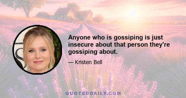 Anyone who is gossiping is just insecure about that person they're gossiping about.