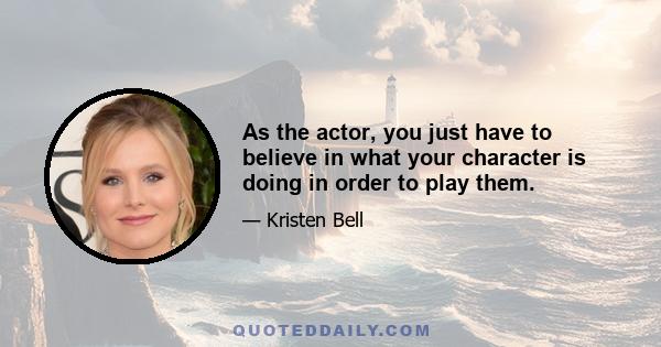 As the actor, you just have to believe in what your character is doing in order to play them.