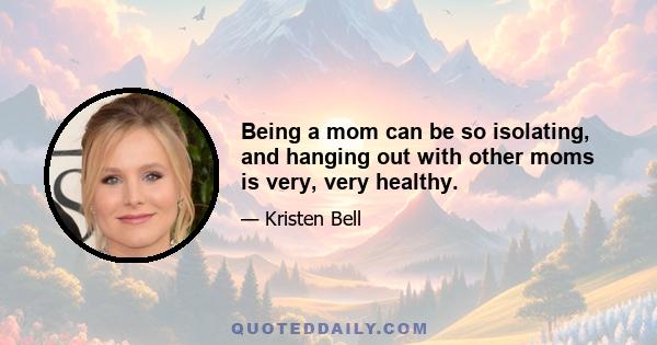 Being a mom can be so isolating, and hanging out with other moms is very, very healthy.