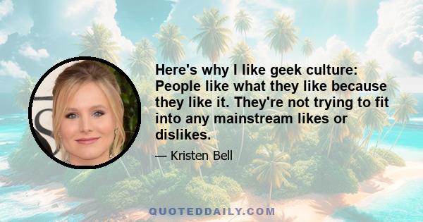 Here's why I like geek culture: People like what they like because they like it. They're not trying to fit into any mainstream likes or dislikes.