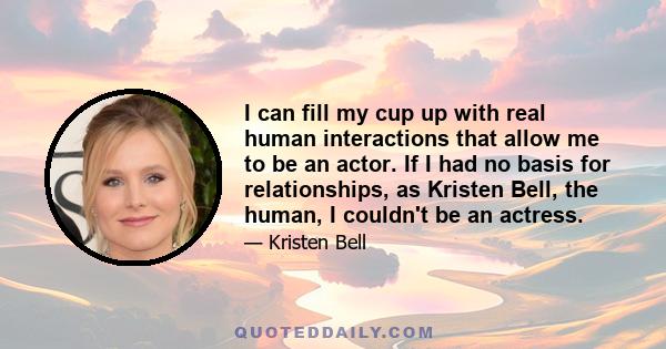 I can fill my cup up with real human interactions that allow me to be an actor. If I had no basis for relationships, as Kristen Bell, the human, I couldn't be an actress.