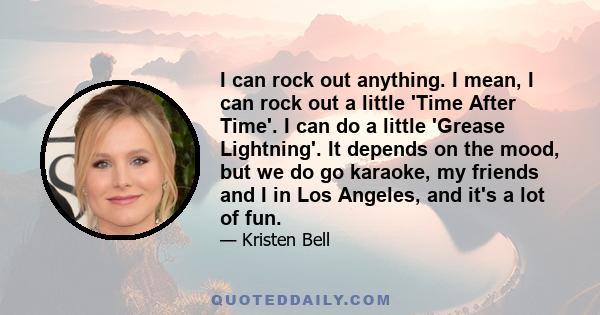 I can rock out anything. I mean, I can rock out a little 'Time After Time'. I can do a little 'Grease Lightning'. It depends on the mood, but we do go karaoke, my friends and I in Los Angeles, and it's a lot of fun.