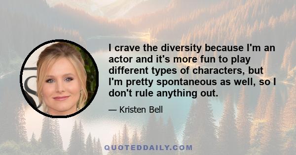 I crave the diversity because I'm an actor and it's more fun to play different types of characters, but I'm pretty spontaneous as well, so I don't rule anything out.