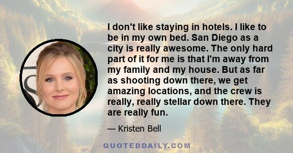 I don't like staying in hotels. I like to be in my own bed. San Diego as a city is really awesome. The only hard part of it for me is that I'm away from my family and my house. But as far as shooting down there, we get