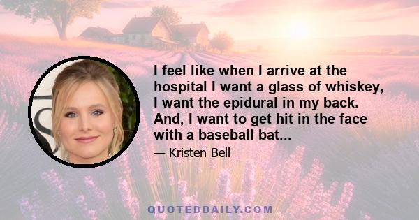 I feel like when I arrive at the hospital I want a glass of whiskey, I want the epidural in my back. And, I want to get hit in the face with a baseball bat...