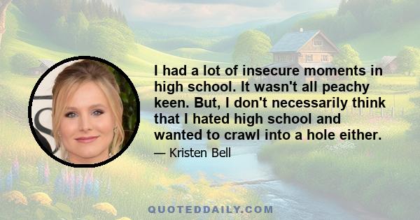 I had a lot of insecure moments in high school. It wasn't all peachy keen. But, I don't necessarily think that I hated high school and wanted to crawl into a hole either.