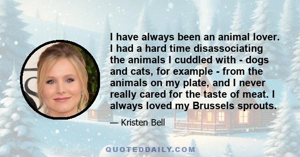 I have always been an animal lover. I had a hard time disassociating the animals I cuddled with - dogs and cats, for example - from the animals on my plate, and I never really cared for the taste of meat. I always loved 