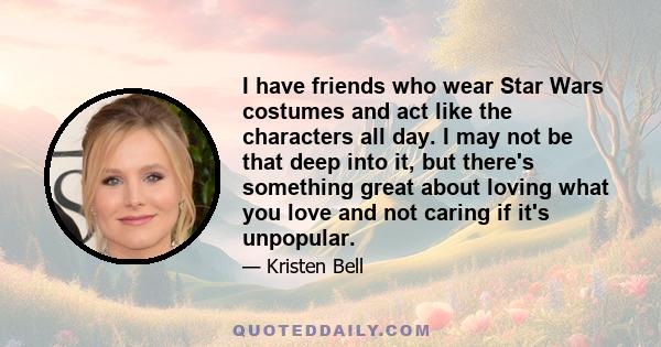 I have friends who wear Star Wars costumes and act like the characters all day. I may not be that deep into it, but there's something great about loving what you love and not caring if it's unpopular.