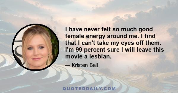 I have never felt so much good female energy around me. I find that I can't take my eyes off them. I'm 99 percent sure I will leave this movie a lesbian.