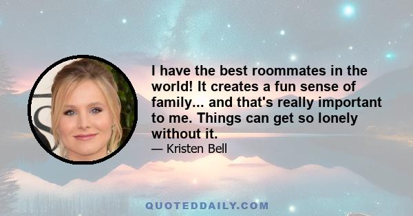 I have the best roommates in the world! It creates a fun sense of family... and that's really important to me. Things can get so lonely without it.