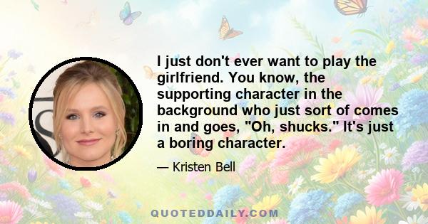 I just don't ever want to play the girlfriend. You know, the supporting character in the background who just sort of comes in and goes, Oh, shucks. It's just a boring character.