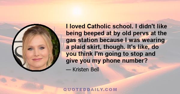 I loved Catholic school. I didn't like being beeped at by old pervs at the gas station because I was wearing a plaid skirt, though. It's like, do you think I'm going to stop and give you my phone number?