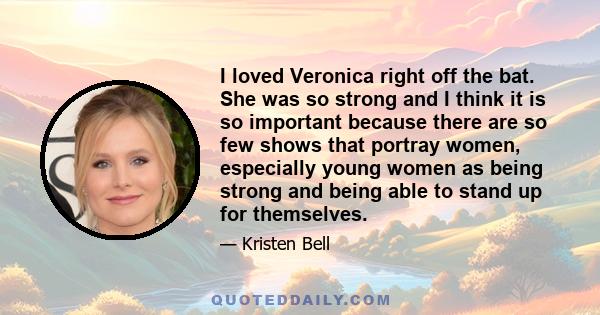 I loved Veronica right off the bat. She was so strong and I think it is so important because there are so few shows that portray women, especially young women as being strong and being able to stand up for themselves.