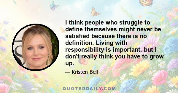 I think people who struggle to define themselves might never be satisfied because there is no definition. Living with responsibility is important, but I don't really think you have to grow up.