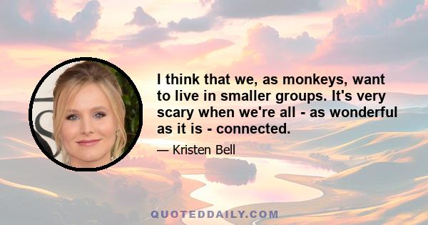 I think that we, as monkeys, want to live in smaller groups. It's very scary when we're all - as wonderful as it is - connected.