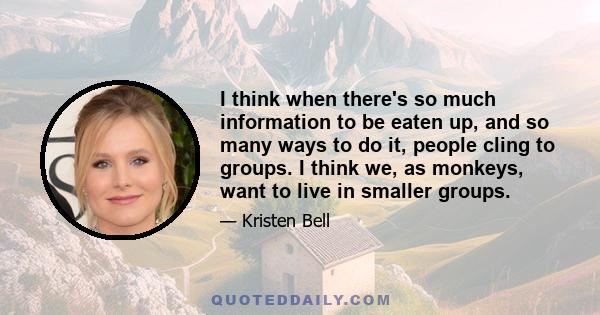 I think when there's so much information to be eaten up, and so many ways to do it, people cling to groups. I think we, as monkeys, want to live in smaller groups.