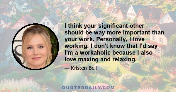 I think your significant other should be way more important than your work. Personally, I love working. I don't know that I'd say I'm a workaholic because I also love maxing and relaxing.