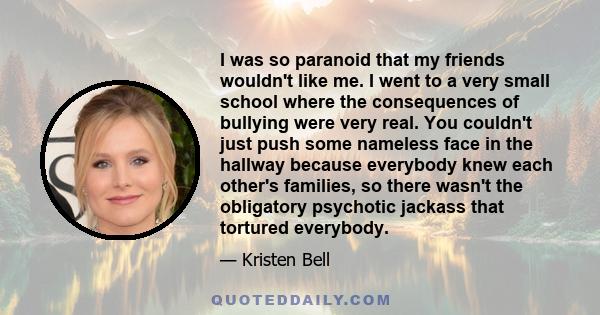 I was so paranoid that my friends wouldn't like me. I went to a very small school where the consequences of bullying were very real. You couldn't just push some nameless face in the hallway because everybody knew each