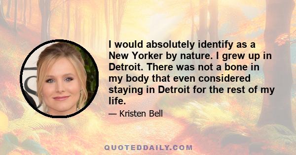 I would absolutely identify as a New Yorker by nature. I grew up in Detroit. There was not a bone in my body that even considered staying in Detroit for the rest of my life.