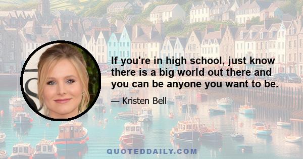 If you're in high school, just know there is a big world out there and you can be anyone you want to be.