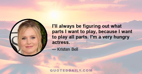 I'll always be figuring out what parts I want to play, because I want to play all parts. I'm a very hungry actress.