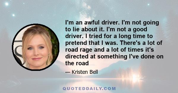 I'm an awful driver. I'm not going to lie about it. I'm not a good driver. I tried for a long time to pretend that I was. There's a lot of road rage and a lot of times it's directed at something I've done on the road