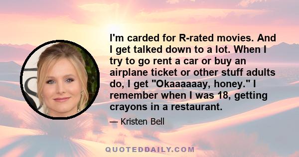 I'm carded for R-rated movies. And I get talked down to a lot. When I try to go rent a car or buy an airplane ticket or other stuff adults do, I get Okaaaaaay, honey. I remember when I was 18, getting crayons in a